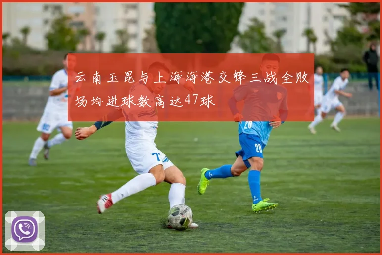云南玉昆与上海海港交锋三战全败场均进球数高达47球