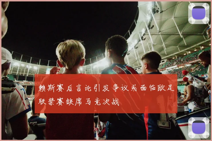 赖斯赛后言论引发争议或面临欧足联禁赛缺席马竞次战