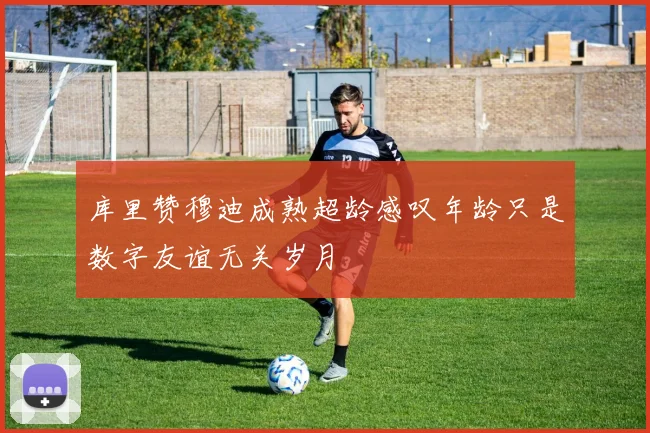 库里赞穆迪成熟超龄感叹年龄只是数字友谊无关岁月