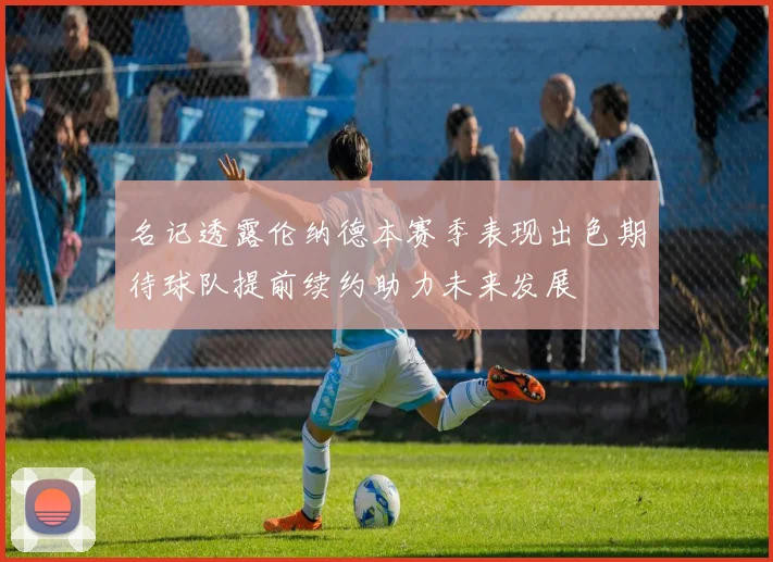 名记透露伦纳德本赛季表现出色期待球队提前续约助力未来发展