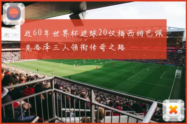 近60年世界杯进球20仅梅西姆巴佩克洛泽三人领衔传奇之路