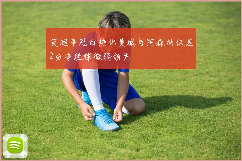 英超争冠白热化曼城与阿森纳仅差2分净胜球微弱领先