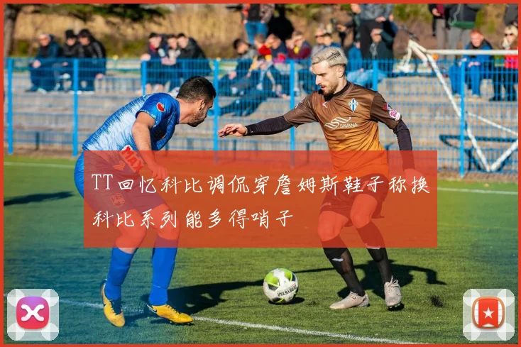 TT回忆科比调侃穿詹姆斯鞋子称换科比系列能多得哨子