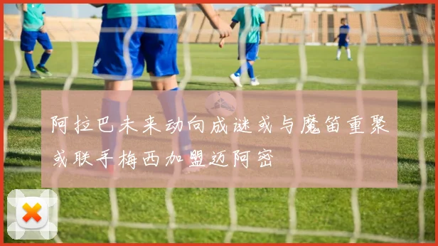 阿拉巴未来动向成谜或与魔笛重聚或联手梅西加盟迈阿密