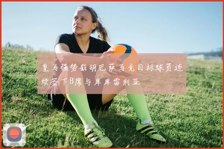 皇马强势截胡巴萨马竞目标球员连续签下B席与库库雷利亚
