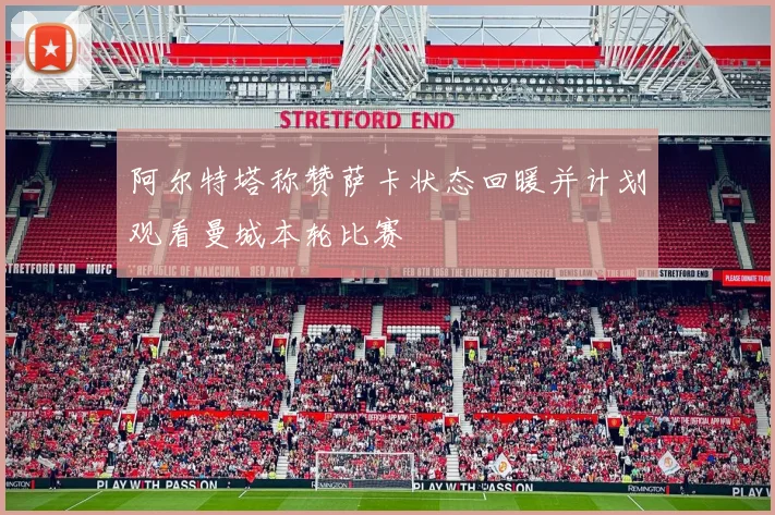 阿尔特塔称赞萨卡状态回暖并计划观看曼城本轮比赛