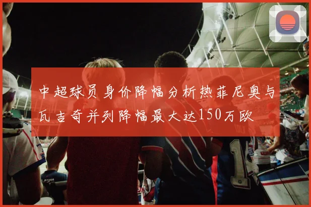 中超球员身价降幅分析热菲尼奥与瓦吉奇并列降幅最大达150万欧