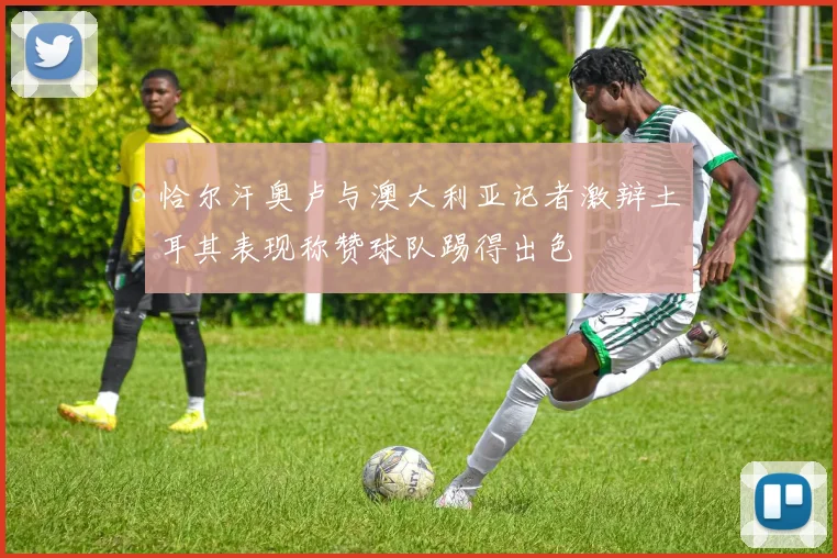 恰尔汗奥卢与澳大利亚记者激辩土耳其表现称赞球队踢得出色