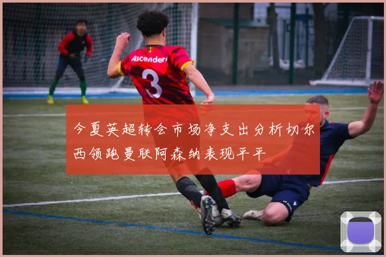 今夏英超转会市场净支出分析切尔西领跑曼联阿森纳表现平平