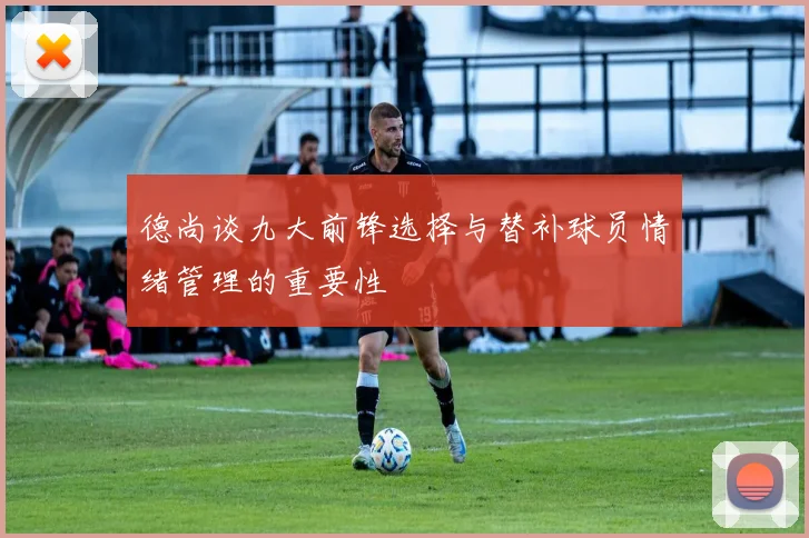 德尚谈九大前锋选择与替补球员情绪管理的重要性