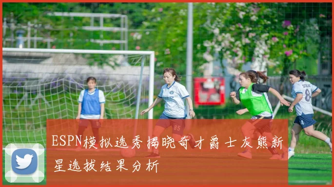 ESPN模拟选秀揭晓奇才爵士灰熊新星选拔结果分析