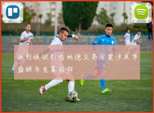 独行侠欲引伦纳德交易方案涉及华盛顿与克莱旧部