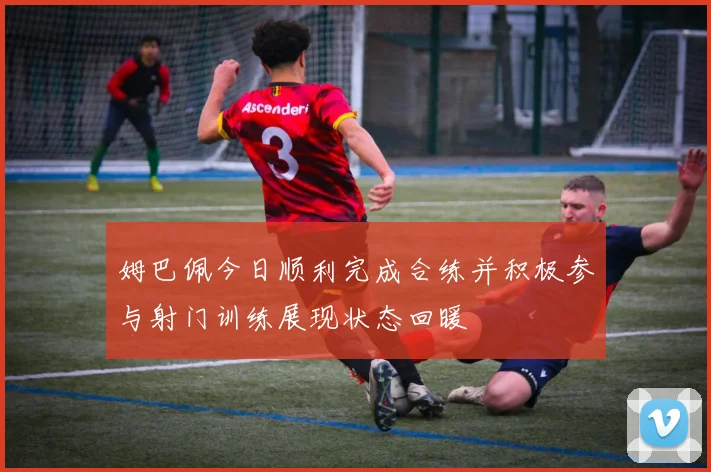 姆巴佩今日顺利完成合练并积极参与射门训练展现状态回暖