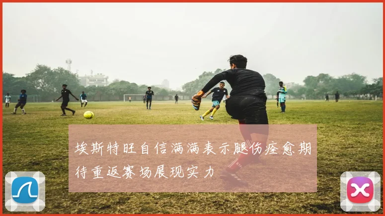 埃斯特旺自信满满表示腿伤痊愈期待重返赛场展现实力