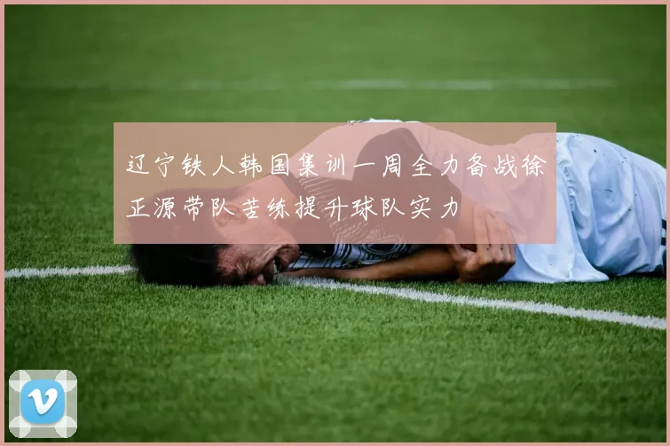 辽宁铁人韩国集训一周全力备战徐正源带队苦练提升球队实力