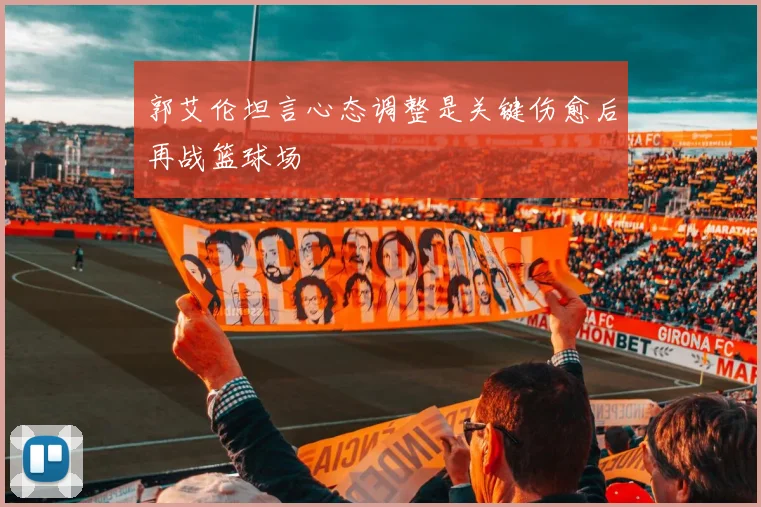 郭艾伦坦言心态调整是关键伤愈后再战篮球场