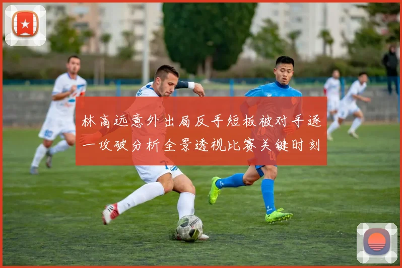 林高远意外出局反手短板被对手逐一攻破分析全景透视比赛关键时刻