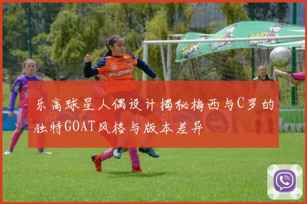 乐高球星人偶设计揭秘梅西与C罗的独特GOAT风格与版本差异