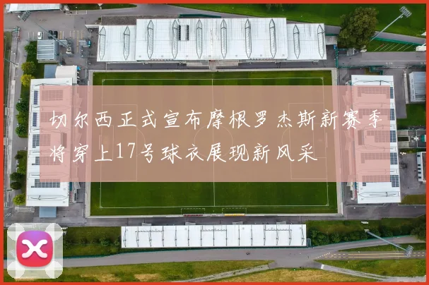 切尔西正式宣布摩根罗杰斯新赛季将穿上17号球衣展现新风采