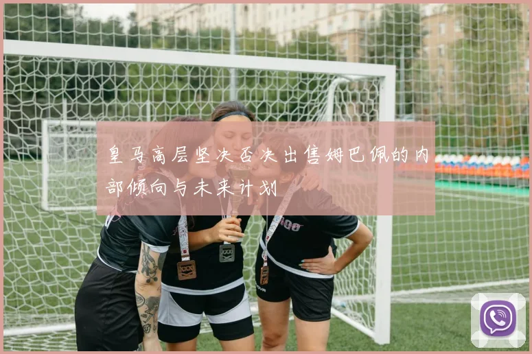 皇马高层坚决否决出售姆巴佩的内部倾向与未来计划