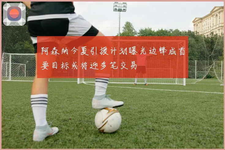 阿森纳今夏引援计划曝光边锋成首要目标或将迎多笔交易